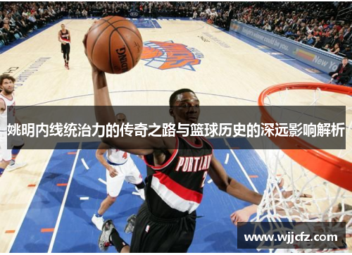 姚明内线统治力的传奇之路与篮球历史的深远影响解析