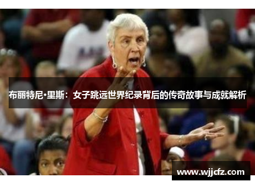 布丽特尼·里斯：女子跳远世界纪录背后的传奇故事与成就解析