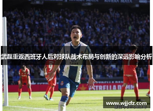 武磊重返西班牙人后对球队战术布局与创新的深远影响分析
