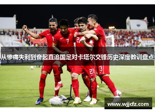 从惨痛失利到奋起直追国足对卡塔尔交锋历史深度教训盘点 从惨痛失利到奋起直追国足对卡塔尔交锋历史深度教训盘点