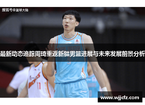 最新动态追踪周琦重返新疆男篮进展与未来发展前景分析