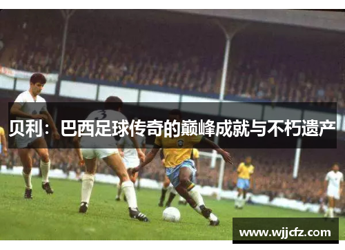 贝利：巴西足球传奇的巅峰成就与不朽遗产