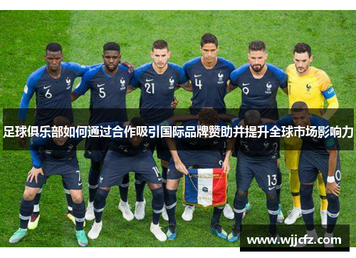 足球俱乐部如何通过合作吸引国际品牌赞助并提升全球市场影响力 足球俱乐部如何通过合作吸引国际品牌赞助并提升全球市场影响力