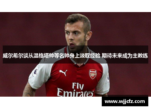 威尔希尔谈从温格塔帅等名帅身上汲取经验 期待未来成为主教练