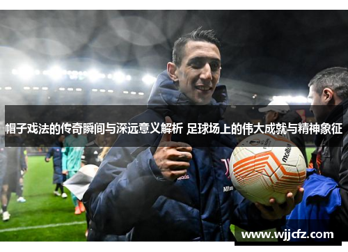 帽子戏法的传奇瞬间与深远意义解析 足球场上的伟大成就与精神象征 帽子戏法的传奇瞬间与深远意义解析 足球场上的伟大成就与精神象征