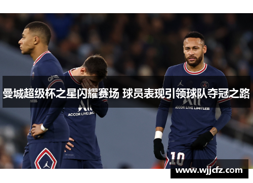 曼城超级杯之星闪耀赛场 球员表现引领球队夺冠之路