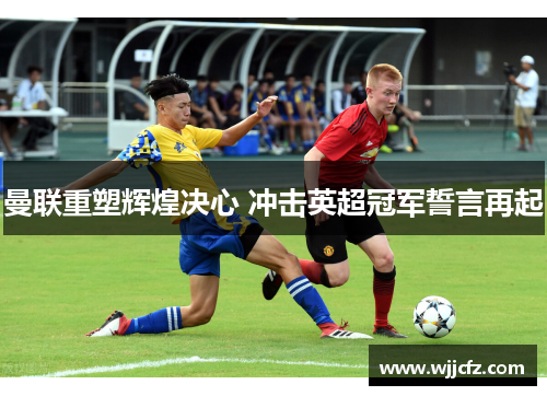 曼联重塑辉煌决心 冲击英超冠军誓言再起