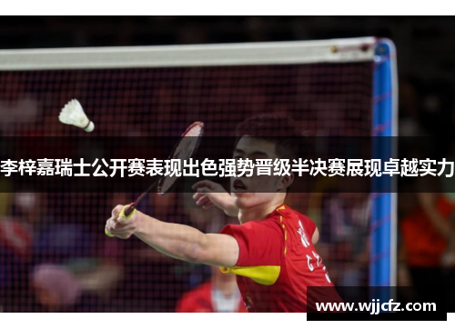 李梓嘉瑞士公开赛表现出色强势晋级半决赛展现卓越实力