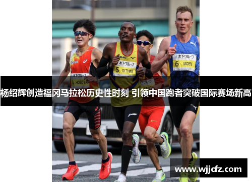 杨绍辉创造福冈马拉松历史性时刻 引领中国跑者突破国际赛场新高