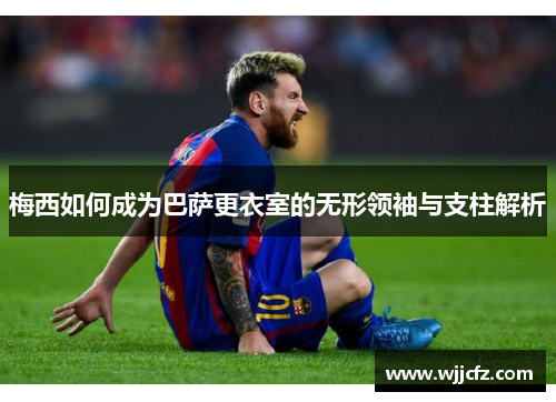 梅西如何成为巴萨更衣室的无形领袖与支柱解析 梅西如何成为巴萨更衣室的无形领袖与支柱解析
