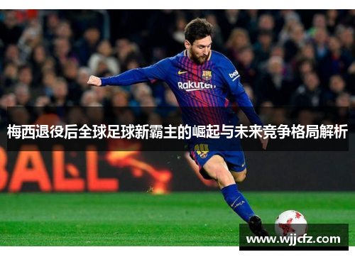 梅西退役后全球足球新霸主的崛起与未来竞争格局解析